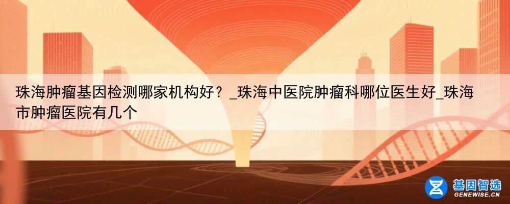 珠海肿瘤基因检测哪家机构好？_珠海中医院肿瘤科哪位医生好_珠海市肿瘤医院有几个