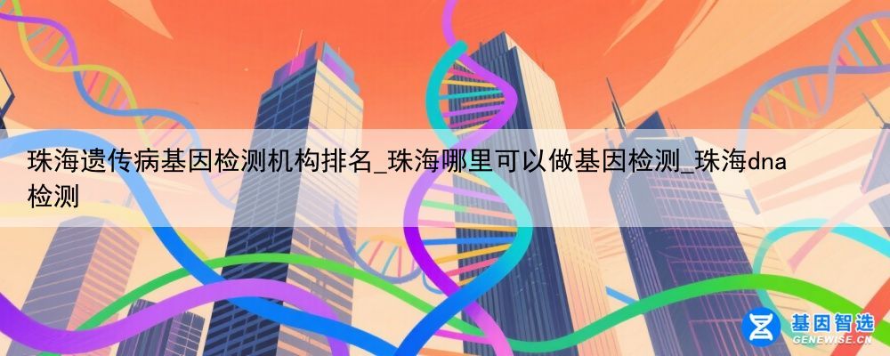 珠海遗传病基因检测机构排名_珠海哪里可以做基因检测_珠海dna检测