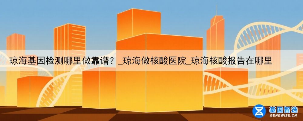 琼海基因检测哪里做靠谱？_琼海做核酸医院_琼海核酸报告在哪里