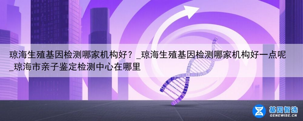 琼海生殖基因检测哪家机构好？_琼海生殖基因检测哪家机构好一点呢_琼海市亲子鉴定检测中心在哪里
