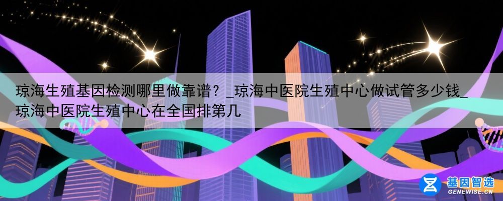 琼海生殖基因检测哪里做靠谱？_琼海中医院生殖中心做试管多少钱_琼海中医院生殖中心在全国排第几