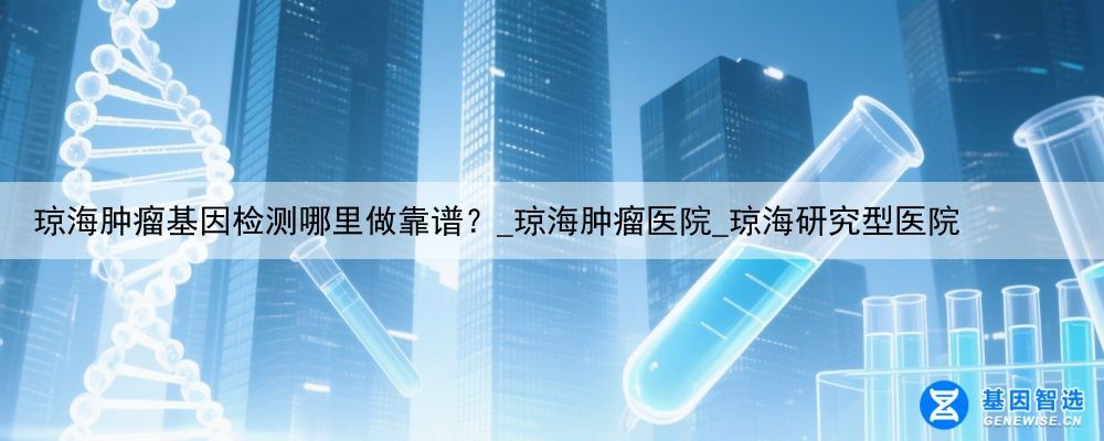 琼海肿瘤基因检测哪里做靠谱？_琼海肿瘤医院_琼海研究型医院