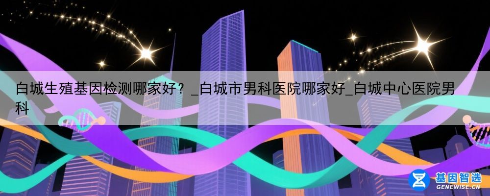 白城生殖基因检测哪家好？_白城市男科医院哪家好_白城中心医院男科