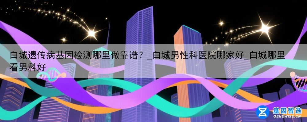 白城遗传病基因检测哪里做靠谱？_白城男性科医院哪家好_白城哪里看男科好