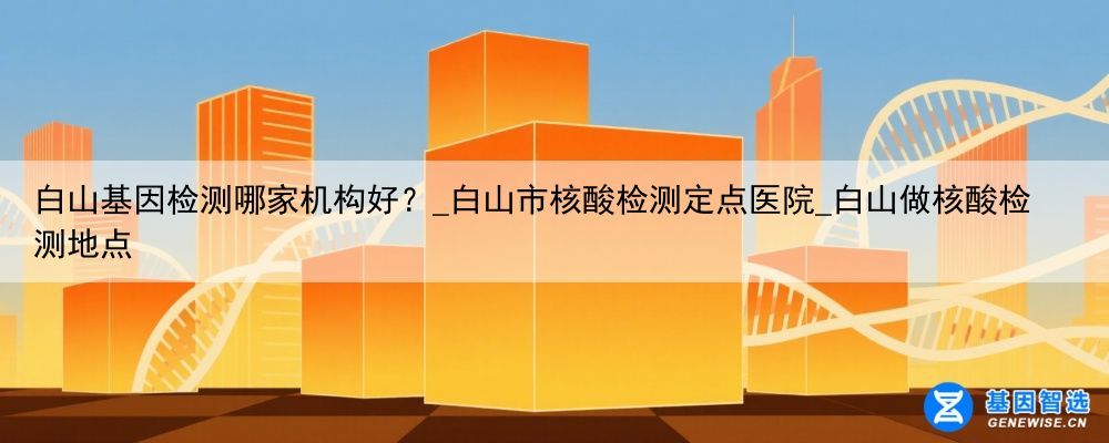 白山基因检测哪家机构好？_白山市核酸检测定点医院_白山做核酸检测地点