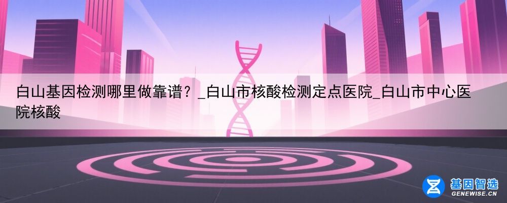 白山基因检测哪里做靠谱？_白山市核酸检测定点医院_白山市中心医院核酸