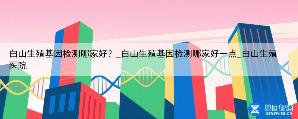 白山生殖基因检测哪家好？_白山生殖基因检测哪家好一点_白山生殖医院