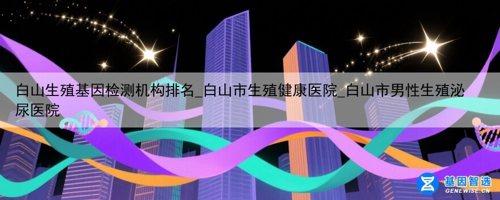 白山生殖基因检测机构排名_白山市生殖健康医院_白山市男性生殖泌尿医院