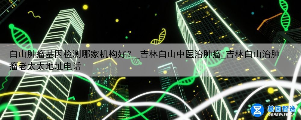 白山肿瘤基因检测哪家机构好？_吉林白山中医治肿瘤_吉林白山治肿瘤老太太地址电话