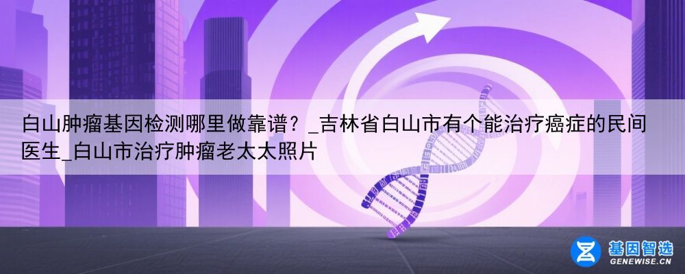 白山肿瘤基因检测哪里做靠谱？_吉林省白山市有个能治疗癌症的民间医生_白山市治疗肿瘤老太太照片