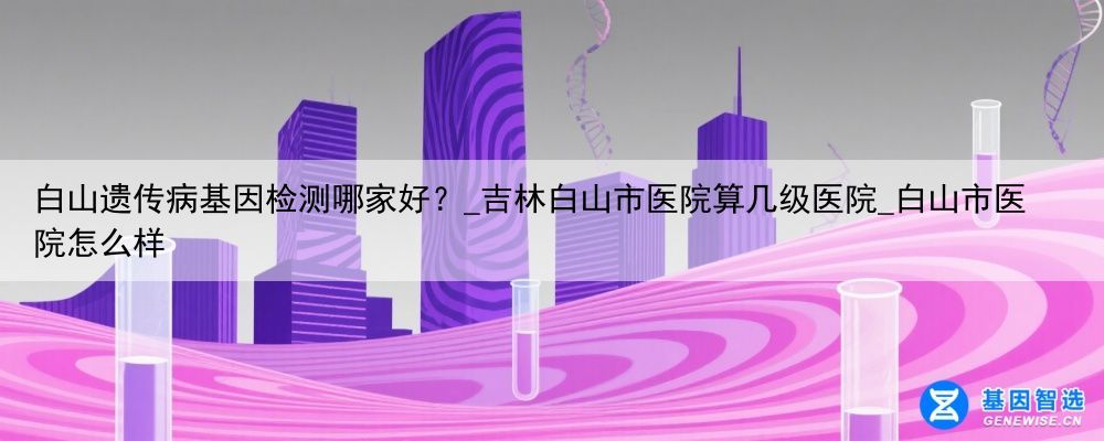 白山遗传病基因检测哪家好？_吉林白山市医院算几级医院_白山市医院怎么样