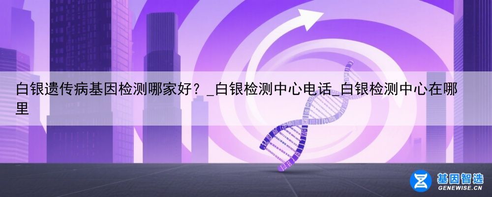 白银遗传病基因检测哪家好？_白银检测中心电话_白银检测中心在哪里