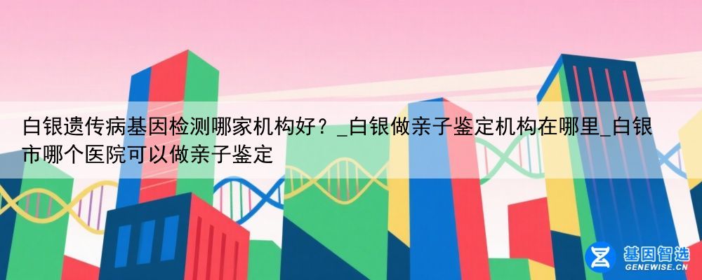 白银遗传病基因检测哪家机构好？_白银做亲子鉴定机构在哪里_白银市哪个医院可以做亲子鉴定