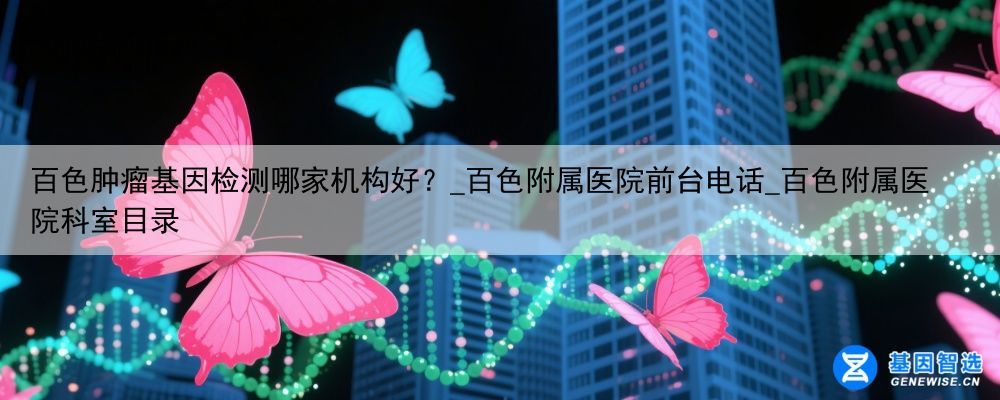 百色肿瘤基因检测哪家机构好？_百色附属医院前台电话_百色附属医院科室目录