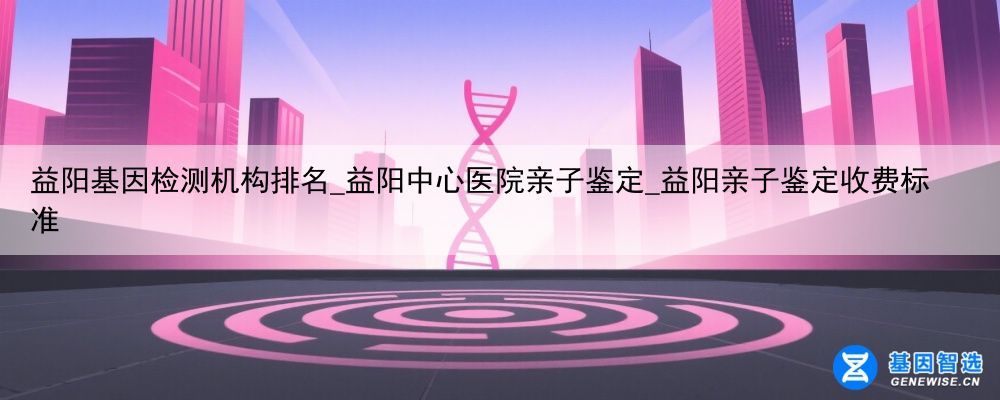 益阳基因检测机构排名_益阳中心医院亲子鉴定_益阳亲子鉴定收费标准
