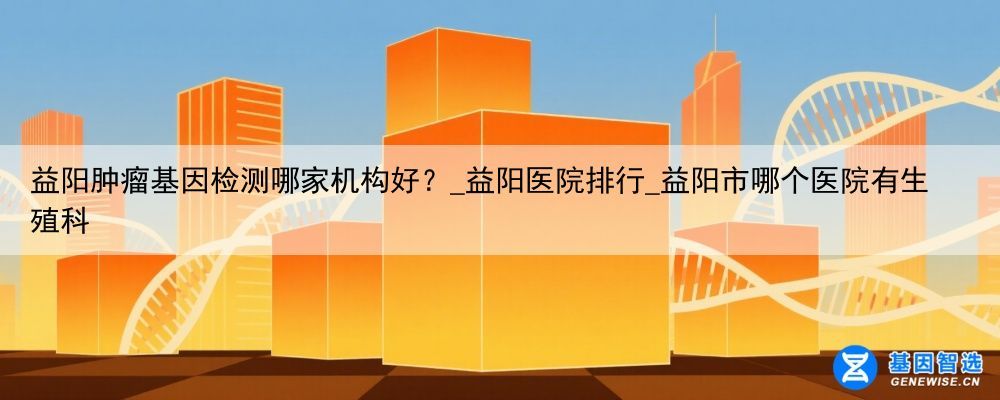 益阳肿瘤基因检测哪家机构好？_益阳医院排行_益阳市哪个医院有生殖科