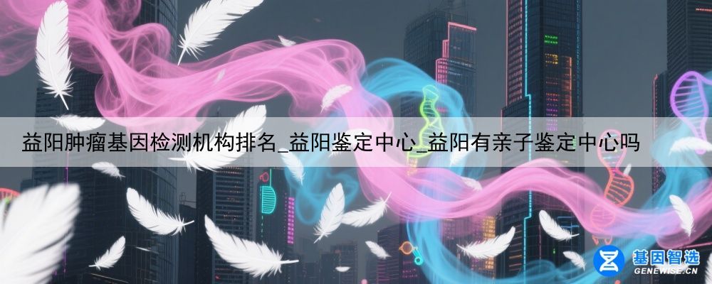 益阳肿瘤基因检测机构排名_益阳鉴定中心_益阳有亲子鉴定中心吗