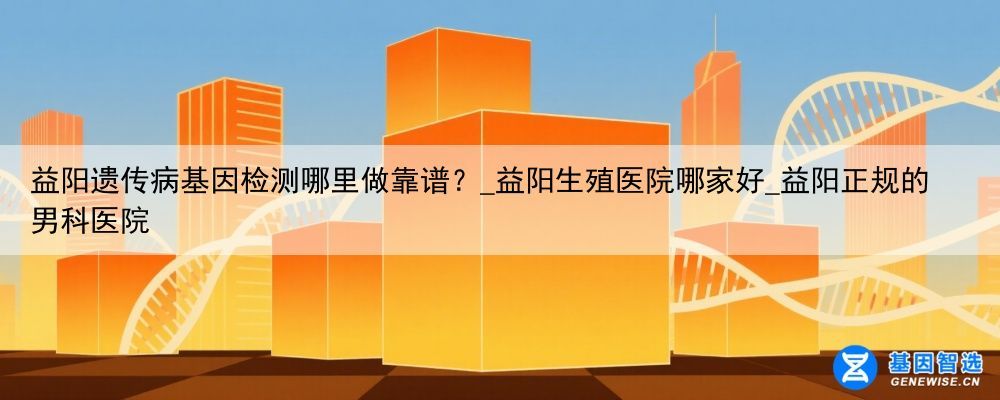 益阳遗传病基因检测哪里做靠谱？_益阳生殖医院哪家好_益阳正规的男科医院