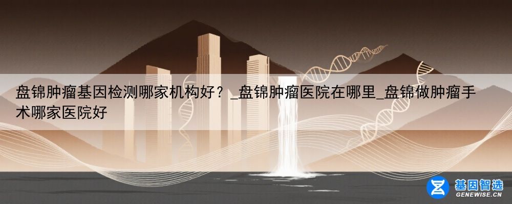 盘锦肿瘤基因检测哪家机构好？_盘锦肿瘤医院在哪里_盘锦做肿瘤手术哪家医院好