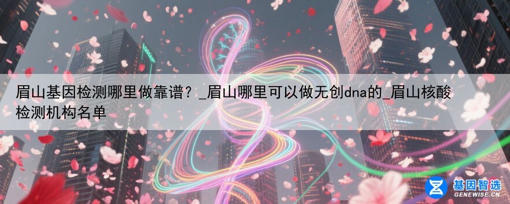 眉山基因检测哪里做靠谱？_眉山哪里可以做无创dna的_眉山核酸检测机构名单