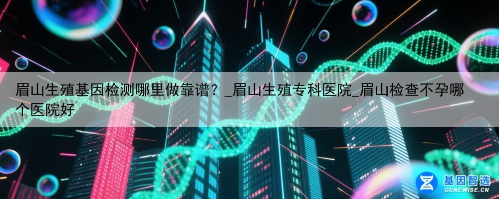 眉山生殖基因检测哪里做靠谱？_眉山生殖专科医院_眉山检查不孕哪个医院好