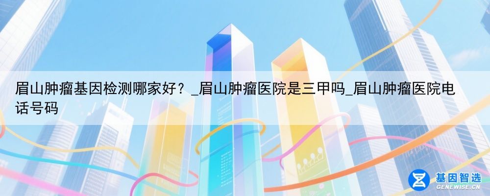 眉山肿瘤基因检测哪家好？_眉山肿瘤医院是三甲吗_眉山肿瘤医院电话号码