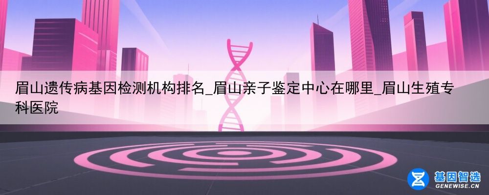 眉山遗传病基因检测机构排名_眉山亲子鉴定中心在哪里_眉山生殖专科医院