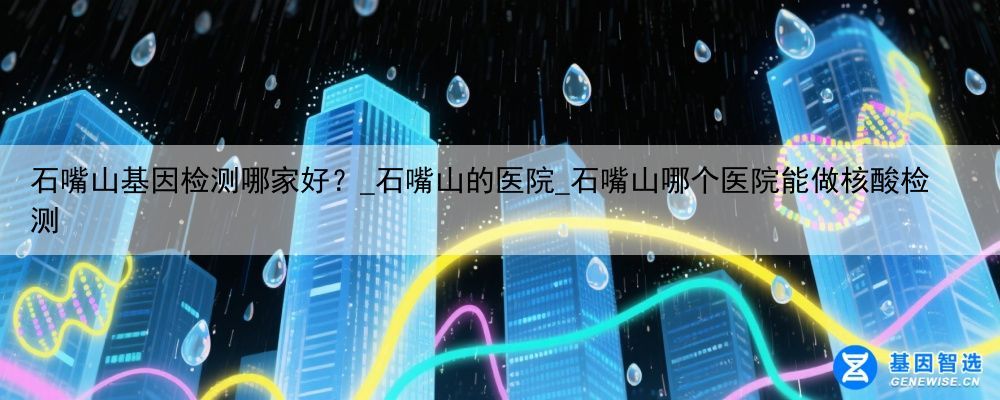 石嘴山基因检测哪家好？_石嘴山的医院_石嘴山哪个医院能做核酸检测