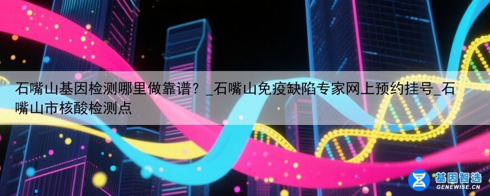 石嘴山基因检测哪里做靠谱？_石嘴山免疫缺陷专家网上预约挂号_石嘴山市核酸检测点