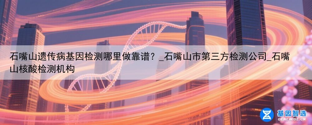石嘴山遗传病基因检测哪里做靠谱？_石嘴山市第三方检测公司_石嘴山核酸检测机构