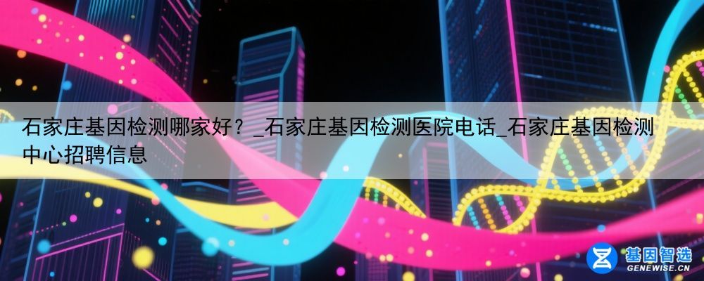 石家庄基因检测哪家好？_石家庄基因检测医院电话_石家庄基因检测中心招聘信息