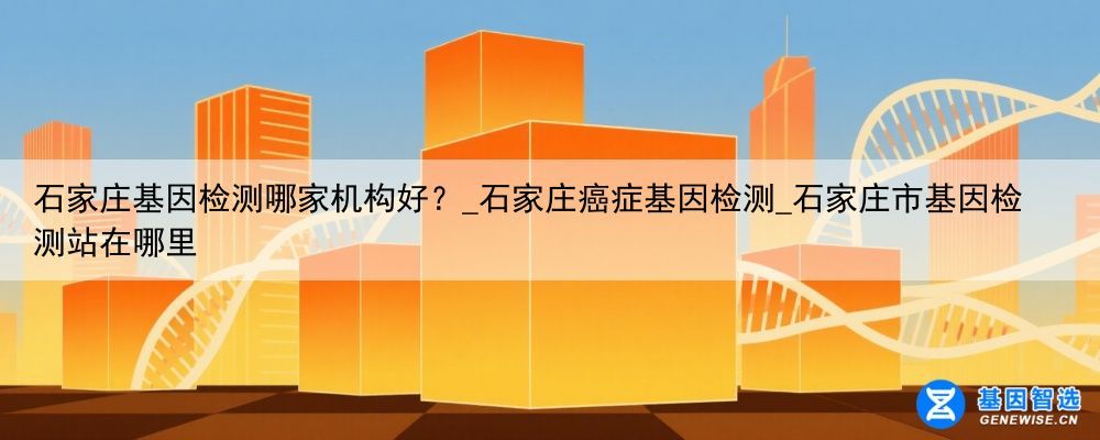 石家庄基因检测哪家机构好？_石家庄癌症基因检测_石家庄市基因检测站在哪里