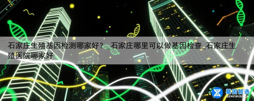 石家庄生殖基因检测哪家好？_石家庄哪里可以做基因检查_石家庄生殖医院哪家好