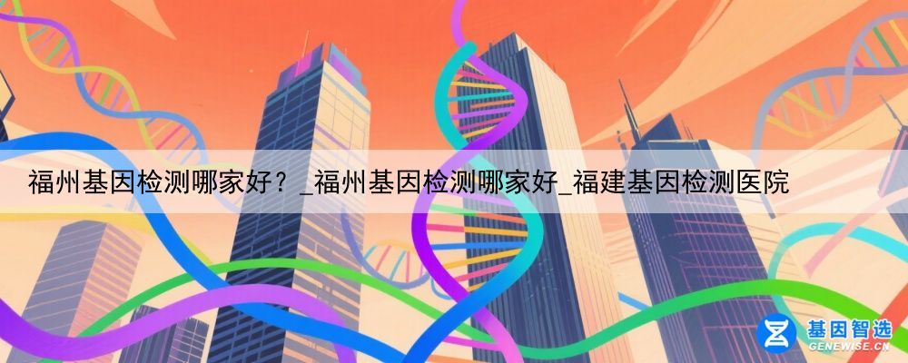福州基因检测哪家好？_福州基因检测哪家好_福建基因检测医院