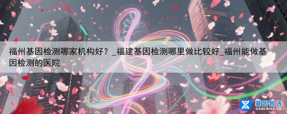 福州基因检测哪家机构好？_福建基因检测哪里做比较好_福州能做基因检测的医院