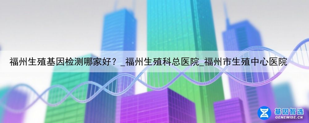 福州生殖基因检测哪家好？_福州生殖科总医院_福州市生殖中心医院