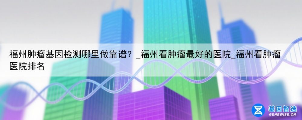 福州肿瘤基因检测哪里做靠谱？_福州看肿瘤最好的医院_福州看肿瘤医院排名
