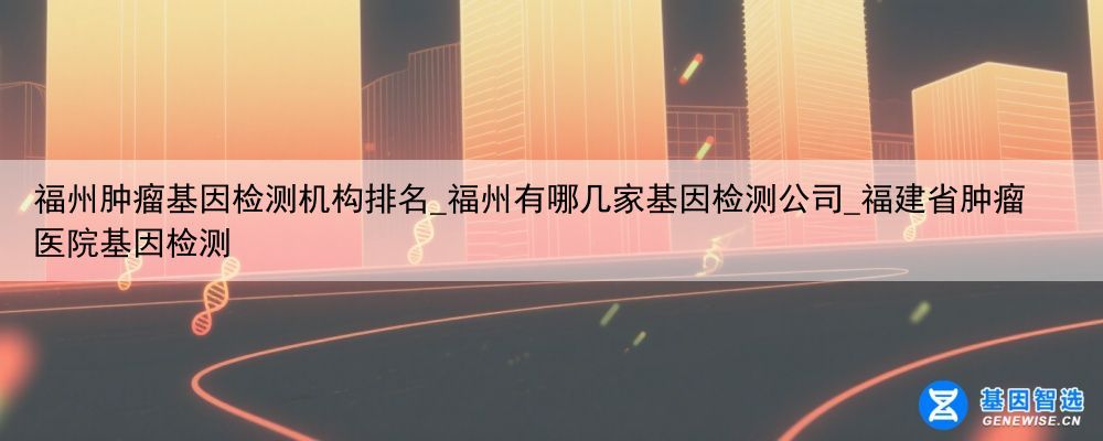 福州肿瘤基因检测机构排名_福州有哪几家基因检测公司_福建省肿瘤医院基因检测