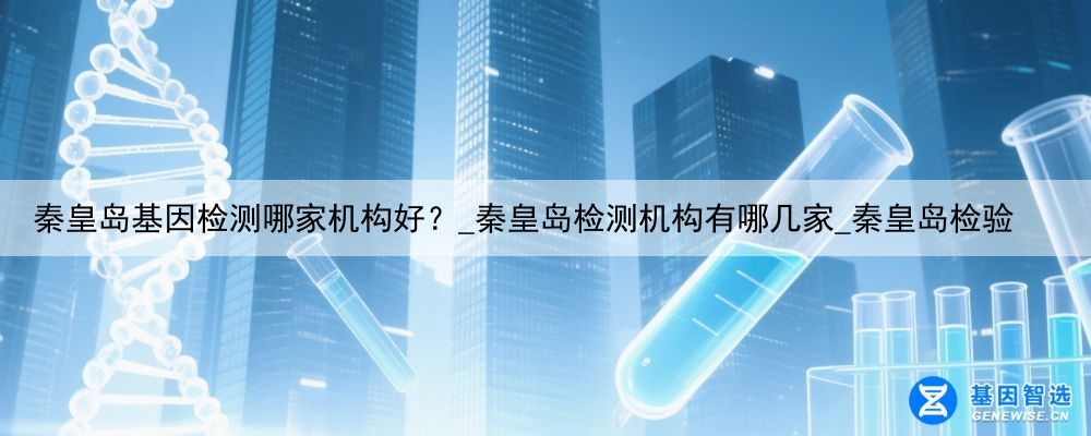 秦皇岛基因检测哪家机构好？_秦皇岛检测机构有哪几家_秦皇岛检验