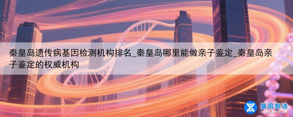 秦皇岛遗传病基因检测机构排名_秦皇岛哪里能做亲子鉴定_秦皇岛亲子鉴定的权威机构