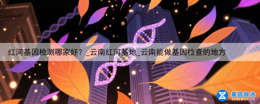 红河基因检测哪家好？_云南红河基地_云南能做基因检查的地方