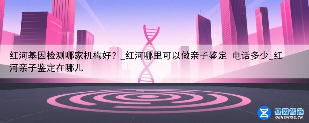 红河基因检测哪家机构好？_红河哪里可以做亲子鉴定 电话多少_红河亲子鉴定在哪儿
