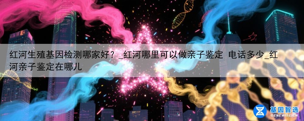 红河生殖基因检测哪家好？_红河哪里可以做亲子鉴定 电话多少_红河亲子鉴定在哪儿