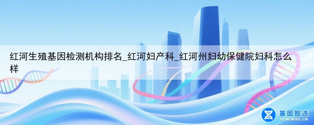 红河生殖基因检测机构排名_红河妇产科_红河州妇幼保健院妇科怎么样