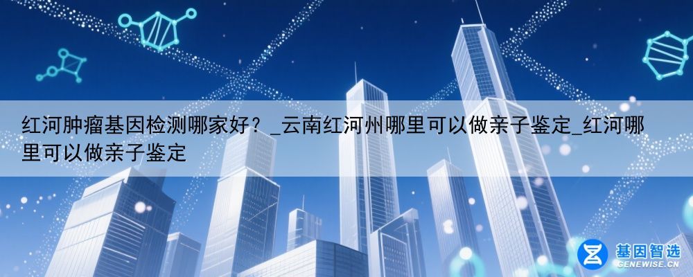 红河肿瘤基因检测哪家好？_云南红河州哪里可以做亲子鉴定_红河哪里可以做亲子鉴定