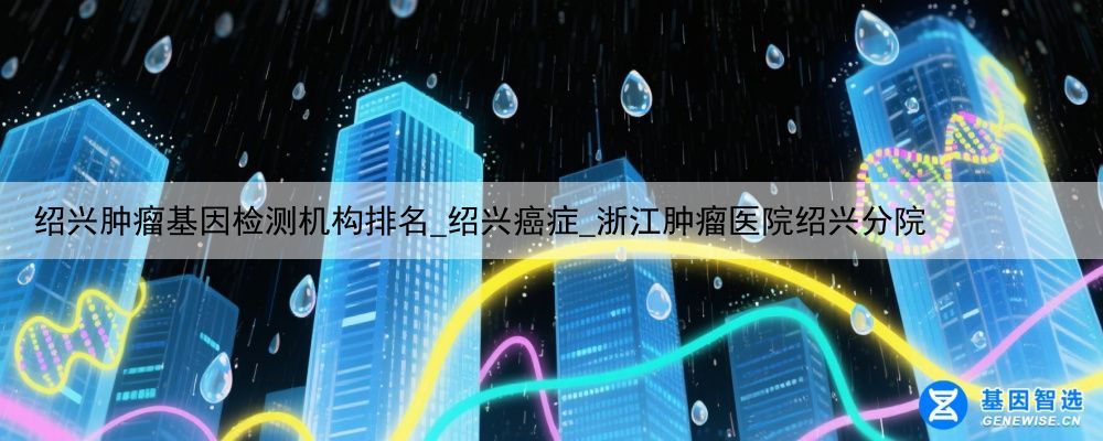 绍兴肿瘤基因检测机构排名_绍兴癌症_浙江肿瘤医院绍兴分院