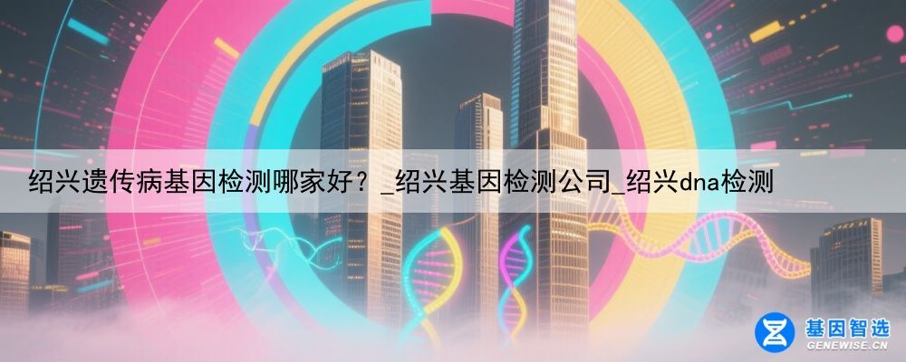 绍兴遗传病基因检测哪家好？_绍兴基因检测公司_绍兴dna检测