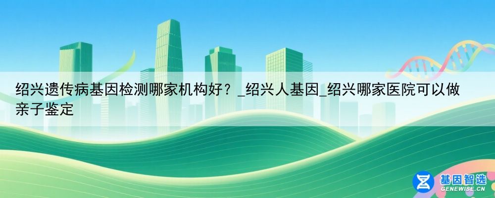 绍兴遗传病基因检测哪家机构好？_绍兴人基因_绍兴哪家医院可以做亲子鉴定