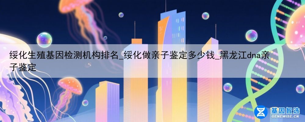 绥化生殖基因检测机构排名_绥化做亲子鉴定多少钱_黑龙江dna亲子鉴定