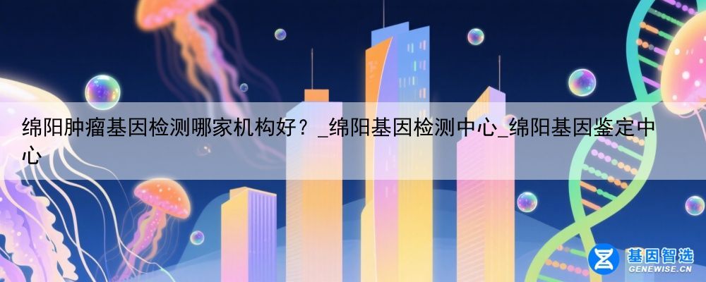 绵阳肿瘤基因检测哪家机构好？_绵阳基因检测中心_绵阳基因鉴定中心